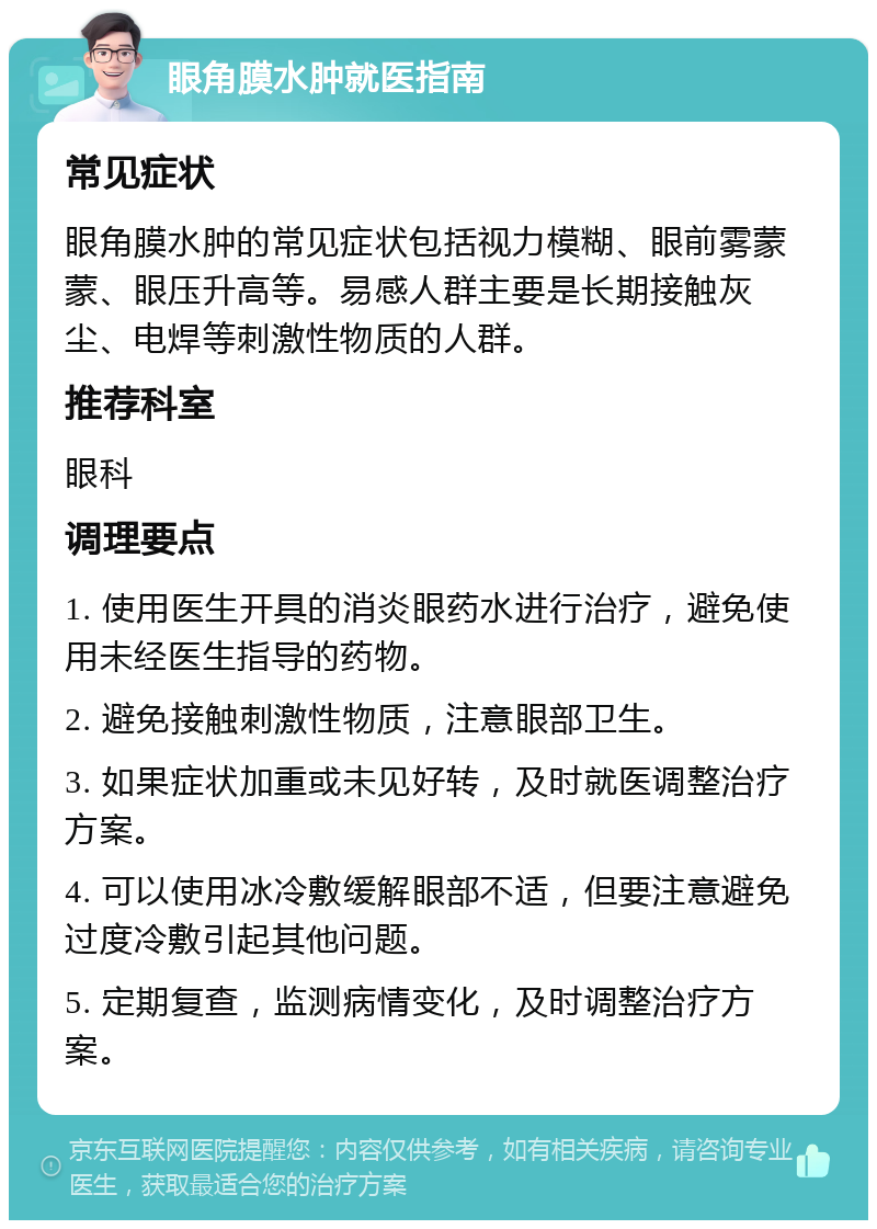 眼角膜水肿就医指南 常见症状 眼角膜水肿的常见症状包括视力模糊、眼前雾蒙蒙、眼压升高等。易感人群主要是长期接触灰尘、电焊等刺激性物质的人群。 推荐科室 眼科 调理要点 1. 使用医生开具的消炎眼药水进行治疗，避免使用未经医生指导的药物。 2. 避免接触刺激性物质，注意眼部卫生。 3. 如果症状加重或未见好转，及时就医调整治疗方案。 4. 可以使用冰冷敷缓解眼部不适，但要注意避免过度冷敷引起其他问题。 5. 定期复查，监测病情变化，及时调整治疗方案。