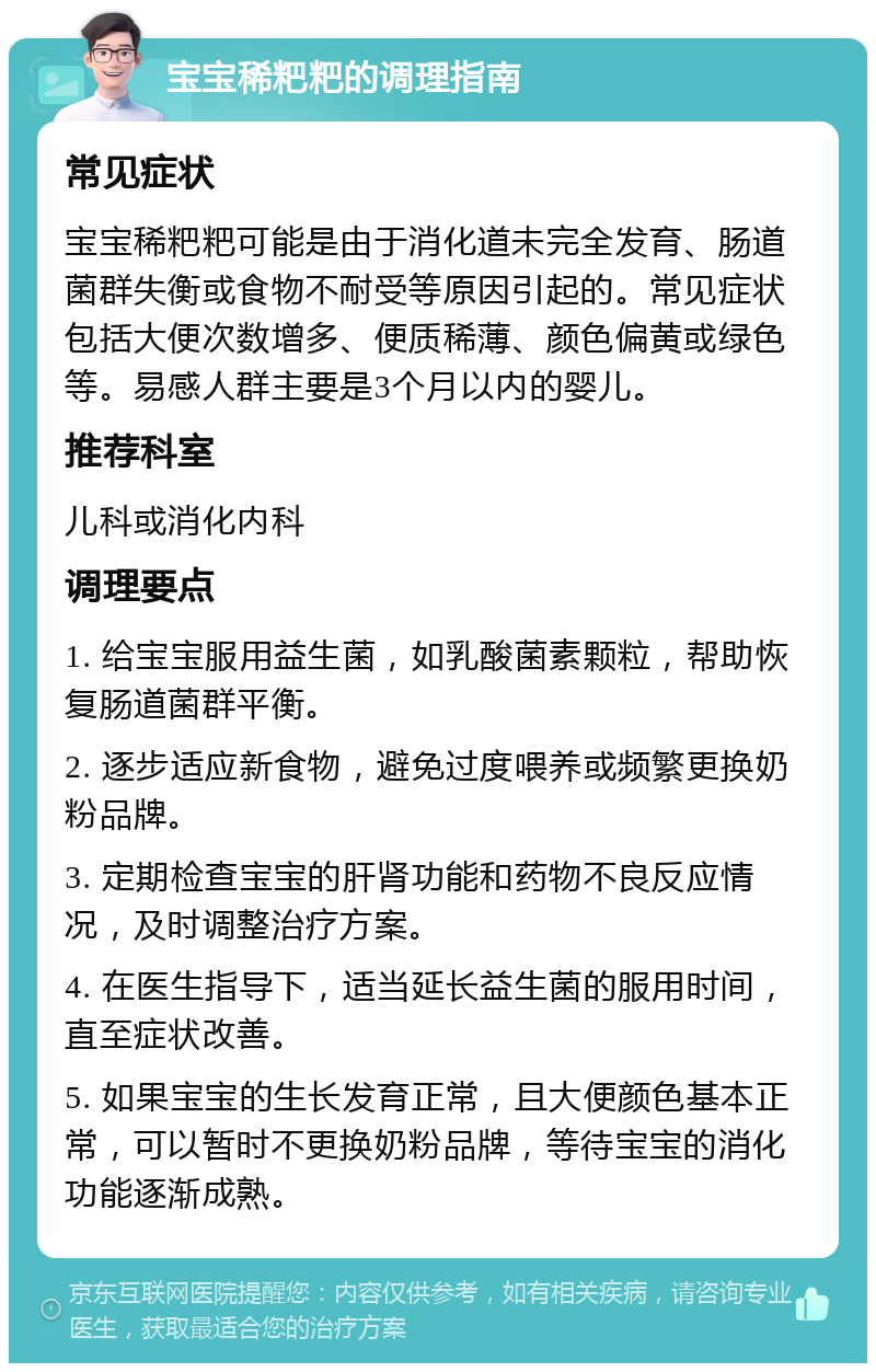 宝宝稀粑粑的调理指南 常见症状 宝宝稀粑粑可能是由于消化道未完全发育、肠道菌群失衡或食物不耐受等原因引起的。常见症状包括大便次数增多、便质稀薄、颜色偏黄或绿色等。易感人群主要是3个月以内的婴儿。 推荐科室 儿科或消化内科 调理要点 1. 给宝宝服用益生菌，如乳酸菌素颗粒，帮助恢复肠道菌群平衡。 2. 逐步适应新食物，避免过度喂养或频繁更换奶粉品牌。 3. 定期检查宝宝的肝肾功能和药物不良反应情况，及时调整治疗方案。 4. 在医生指导下，适当延长益生菌的服用时间，直至症状改善。 5. 如果宝宝的生长发育正常，且大便颜色基本正常，可以暂时不更换奶粉品牌，等待宝宝的消化功能逐渐成熟。