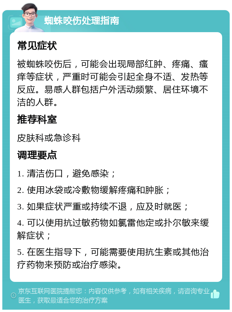 蜘蛛咬伤处理指南 常见症状 被蜘蛛咬伤后，可能会出现局部红肿、疼痛、瘙痒等症状，严重时可能会引起全身不适、发热等反应。易感人群包括户外活动频繁、居住环境不洁的人群。 推荐科室 皮肤科或急诊科 调理要点 1. 清洁伤口，避免感染； 2. 使用冰袋或冷敷物缓解疼痛和肿胀； 3. 如果症状严重或持续不退，应及时就医； 4. 可以使用抗过敏药物如氯雷他定或扑尔敏来缓解症状； 5. 在医生指导下，可能需要使用抗生素或其他治疗药物来预防或治疗感染。