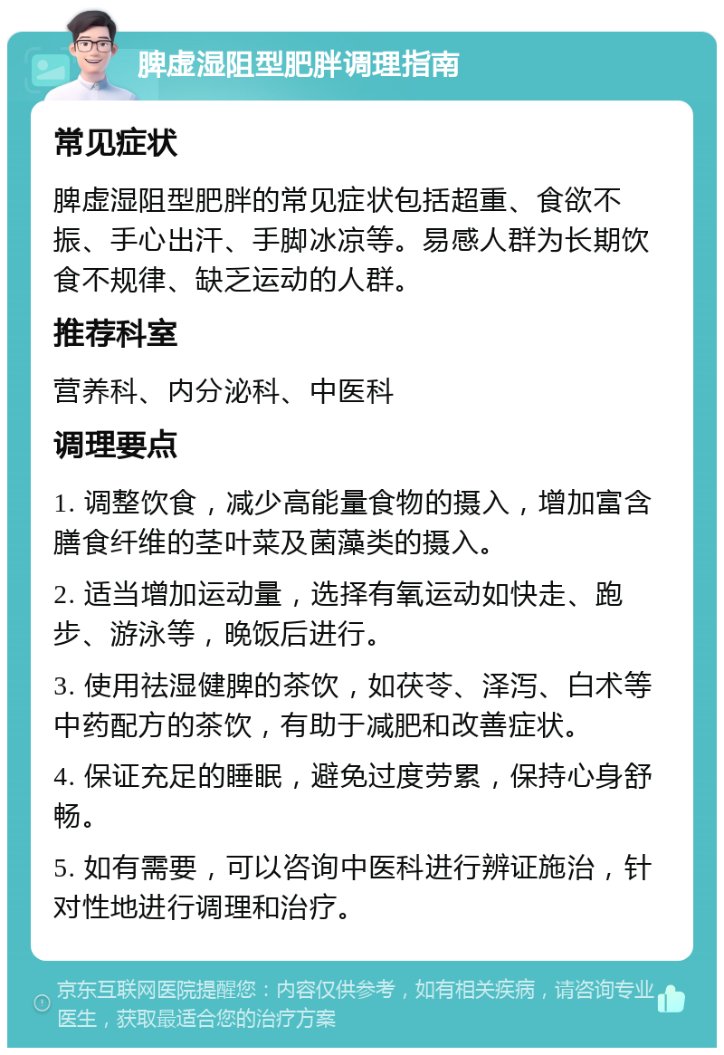 脾虚湿阻型肥胖调理指南 常见症状 脾虚湿阻型肥胖的常见症状包括超重、食欲不振、手心出汗、手脚冰凉等。易感人群为长期饮食不规律、缺乏运动的人群。 推荐科室 营养科、内分泌科、中医科 调理要点 1. 调整饮食，减少高能量食物的摄入，增加富含膳食纤维的茎叶菜及菌藻类的摄入。 2. 适当增加运动量，选择有氧运动如快走、跑步、游泳等，晚饭后进行。 3. 使用祛湿健脾的茶饮，如茯苓、泽泻、白术等中药配方的茶饮，有助于减肥和改善症状。 4. 保证充足的睡眠，避免过度劳累，保持心身舒畅。 5. 如有需要，可以咨询中医科进行辨证施治，针对性地进行调理和治疗。