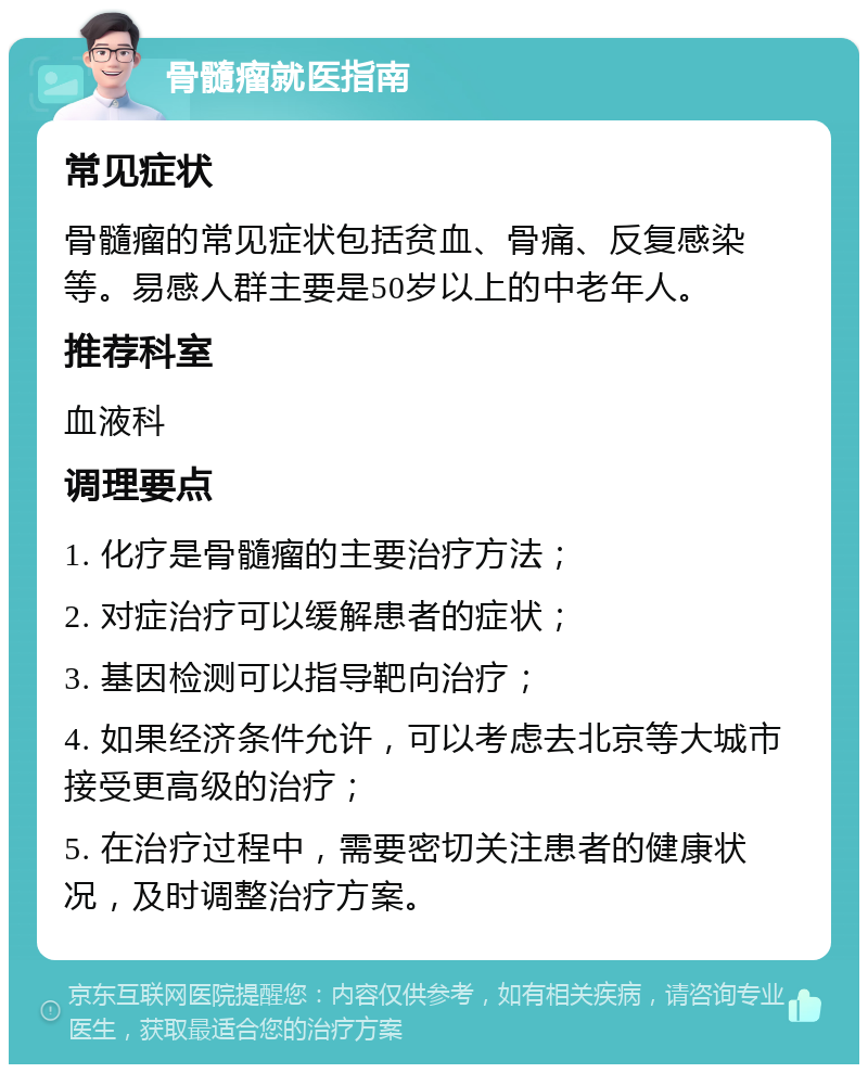 骨髓瘤就医指南 常见症状 骨髓瘤的常见症状包括贫血、骨痛、反复感染等。易感人群主要是50岁以上的中老年人。 推荐科室 血液科 调理要点 1. 化疗是骨髓瘤的主要治疗方法； 2. 对症治疗可以缓解患者的症状； 3. 基因检测可以指导靶向治疗； 4. 如果经济条件允许，可以考虑去北京等大城市接受更高级的治疗； 5. 在治疗过程中，需要密切关注患者的健康状况，及时调整治疗方案。