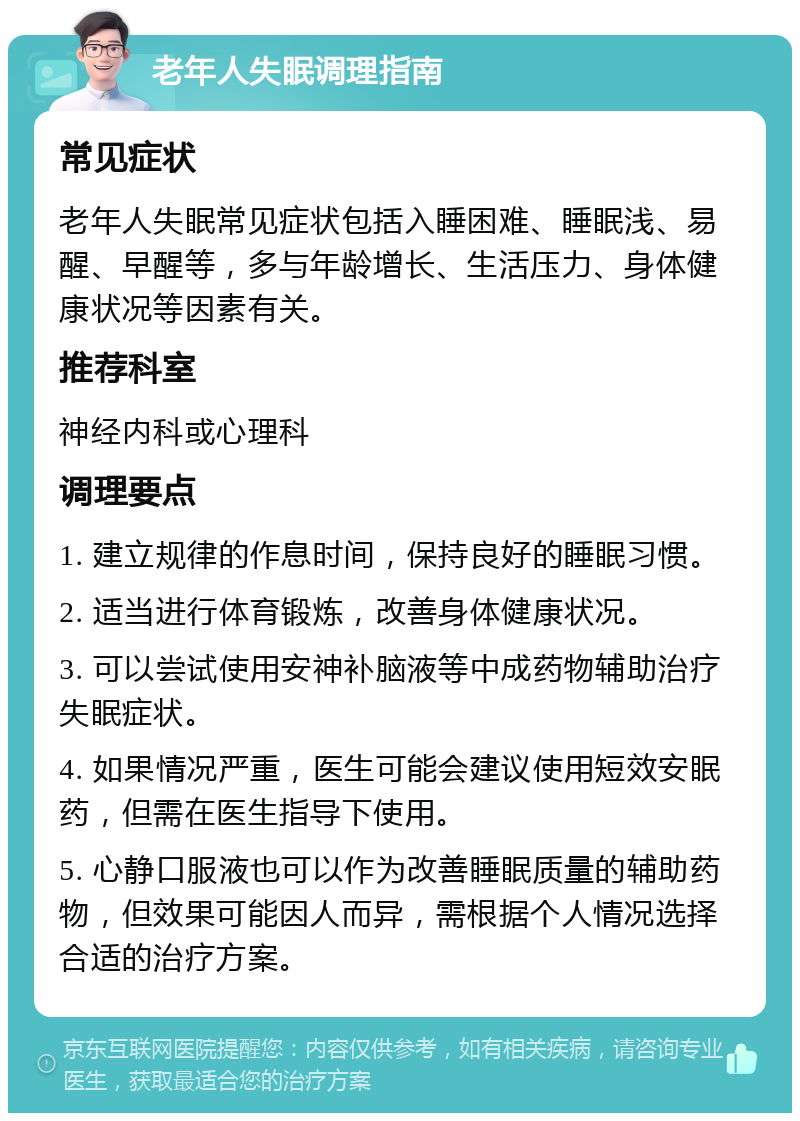 老年人失眠调理指南 常见症状 老年人失眠常见症状包括入睡困难、睡眠浅、易醒、早醒等，多与年龄增长、生活压力、身体健康状况等因素有关。 推荐科室 神经内科或心理科 调理要点 1. 建立规律的作息时间，保持良好的睡眠习惯。 2. 适当进行体育锻炼，改善身体健康状况。 3. 可以尝试使用安神补脑液等中成药物辅助治疗失眠症状。 4. 如果情况严重，医生可能会建议使用短效安眠药，但需在医生指导下使用。 5. 心静口服液也可以作为改善睡眠质量的辅助药物，但效果可能因人而异，需根据个人情况选择合适的治疗方案。