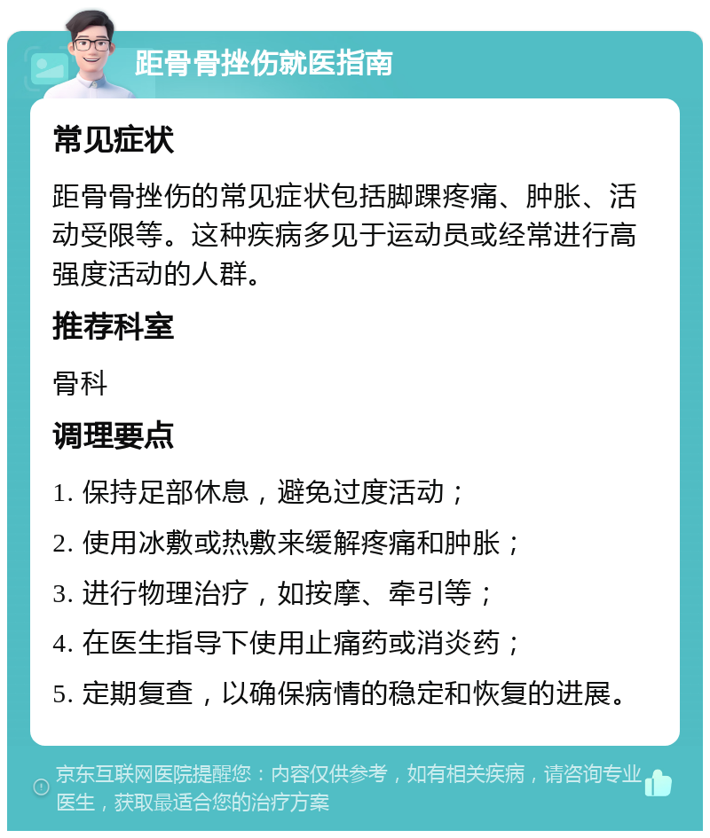 距骨骨挫伤就医指南 常见症状 距骨骨挫伤的常见症状包括脚踝疼痛、肿胀、活动受限等。这种疾病多见于运动员或经常进行高强度活动的人群。 推荐科室 骨科 调理要点 1. 保持足部休息，避免过度活动； 2. 使用冰敷或热敷来缓解疼痛和肿胀； 3. 进行物理治疗，如按摩、牵引等； 4. 在医生指导下使用止痛药或消炎药； 5. 定期复查，以确保病情的稳定和恢复的进展。