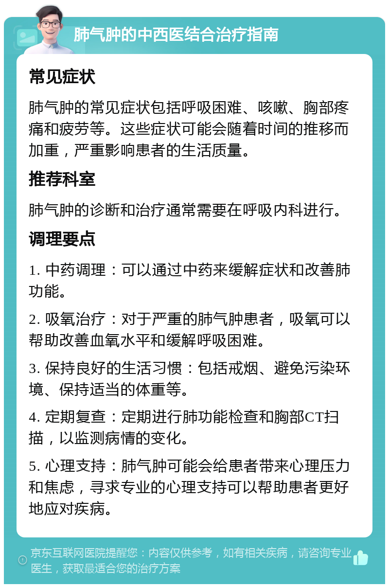 肺气肿的中西医结合治疗指南 常见症状 肺气肿的常见症状包括呼吸困难、咳嗽、胸部疼痛和疲劳等。这些症状可能会随着时间的推移而加重，严重影响患者的生活质量。 推荐科室 肺气肿的诊断和治疗通常需要在呼吸内科进行。 调理要点 1. 中药调理：可以通过中药来缓解症状和改善肺功能。 2. 吸氧治疗：对于严重的肺气肿患者，吸氧可以帮助改善血氧水平和缓解呼吸困难。 3. 保持良好的生活习惯：包括戒烟、避免污染环境、保持适当的体重等。 4. 定期复查：定期进行肺功能检查和胸部CT扫描，以监测病情的变化。 5. 心理支持：肺气肿可能会给患者带来心理压力和焦虑，寻求专业的心理支持可以帮助患者更好地应对疾病。