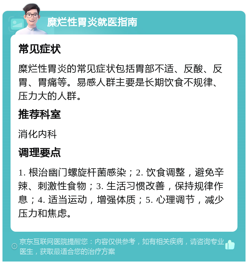 糜烂性胃炎就医指南 常见症状 糜烂性胃炎的常见症状包括胃部不适、反酸、反胃、胃痛等。易感人群主要是长期饮食不规律、压力大的人群。 推荐科室 消化内科 调理要点 1. 根治幽门螺旋杆菌感染；2. 饮食调整，避免辛辣、刺激性食物；3. 生活习惯改善，保持规律作息；4. 适当运动，增强体质；5. 心理调节，减少压力和焦虑。