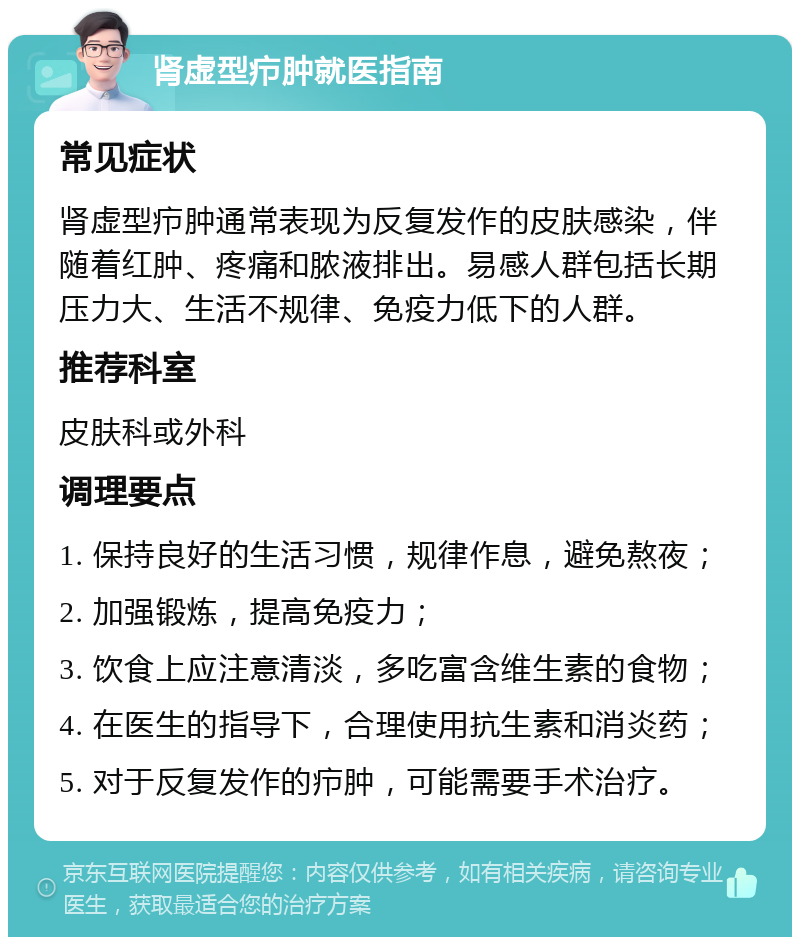 肾虚型疖肿就医指南 常见症状 肾虚型疖肿通常表现为反复发作的皮肤感染，伴随着红肿、疼痛和脓液排出。易感人群包括长期压力大、生活不规律、免疫力低下的人群。 推荐科室 皮肤科或外科 调理要点 1. 保持良好的生活习惯，规律作息，避免熬夜； 2. 加强锻炼，提高免疫力； 3. 饮食上应注意清淡，多吃富含维生素的食物； 4. 在医生的指导下，合理使用抗生素和消炎药； 5. 对于反复发作的疖肿，可能需要手术治疗。