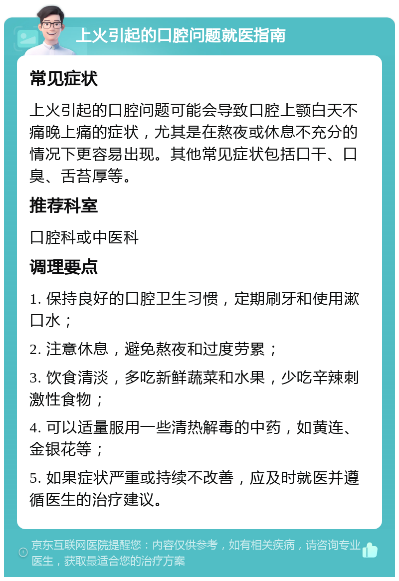 上火引起的口腔问题就医指南 常见症状 上火引起的口腔问题可能会导致口腔上颚白天不痛晚上痛的症状，尤其是在熬夜或休息不充分的情况下更容易出现。其他常见症状包括口干、口臭、舌苔厚等。 推荐科室 口腔科或中医科 调理要点 1. 保持良好的口腔卫生习惯，定期刷牙和使用漱口水； 2. 注意休息，避免熬夜和过度劳累； 3. 饮食清淡，多吃新鲜蔬菜和水果，少吃辛辣刺激性食物； 4. 可以适量服用一些清热解毒的中药，如黄连、金银花等； 5. 如果症状严重或持续不改善，应及时就医并遵循医生的治疗建议。