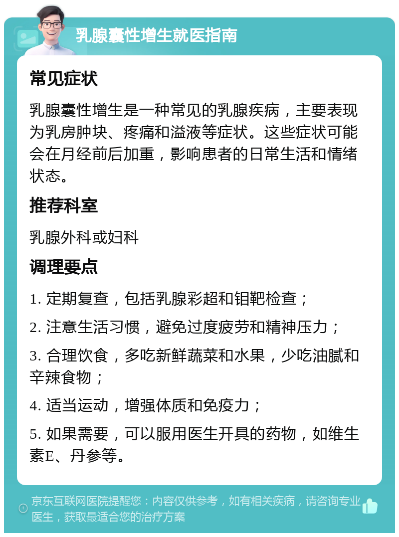 乳腺囊性增生就医指南 常见症状 乳腺囊性增生是一种常见的乳腺疾病，主要表现为乳房肿块、疼痛和溢液等症状。这些症状可能会在月经前后加重，影响患者的日常生活和情绪状态。 推荐科室 乳腺外科或妇科 调理要点 1. 定期复查，包括乳腺彩超和钼靶检查； 2. 注意生活习惯，避免过度疲劳和精神压力； 3. 合理饮食，多吃新鲜蔬菜和水果，少吃油腻和辛辣食物； 4. 适当运动，增强体质和免疫力； 5. 如果需要，可以服用医生开具的药物，如维生素E、丹参等。