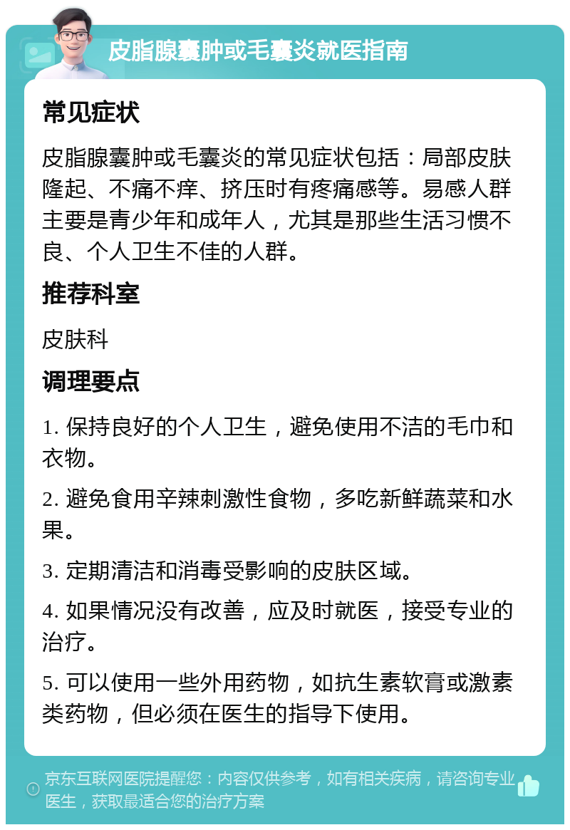 皮脂腺囊肿或毛囊炎就医指南 常见症状 皮脂腺囊肿或毛囊炎的常见症状包括：局部皮肤隆起、不痛不痒、挤压时有疼痛感等。易感人群主要是青少年和成年人，尤其是那些生活习惯不良、个人卫生不佳的人群。 推荐科室 皮肤科 调理要点 1. 保持良好的个人卫生，避免使用不洁的毛巾和衣物。 2. 避免食用辛辣刺激性食物，多吃新鲜蔬菜和水果。 3. 定期清洁和消毒受影响的皮肤区域。 4. 如果情况没有改善，应及时就医，接受专业的治疗。 5. 可以使用一些外用药物，如抗生素软膏或激素类药物，但必须在医生的指导下使用。