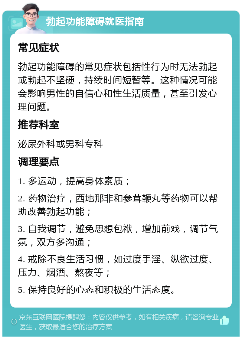 勃起功能障碍就医指南 常见症状 勃起功能障碍的常见症状包括性行为时无法勃起或勃起不坚硬，持续时间短暂等。这种情况可能会影响男性的自信心和性生活质量，甚至引发心理问题。 推荐科室 泌尿外科或男科专科 调理要点 1. 多运动，提高身体素质； 2. 药物治疗，西地那非和参茸鞭丸等药物可以帮助改善勃起功能； 3. 自我调节，避免思想包袱，增加前戏，调节气氛，双方多沟通； 4. 戒除不良生活习惯，如过度手淫、纵欲过度、压力、烟酒、熬夜等； 5. 保持良好的心态和积极的生活态度。