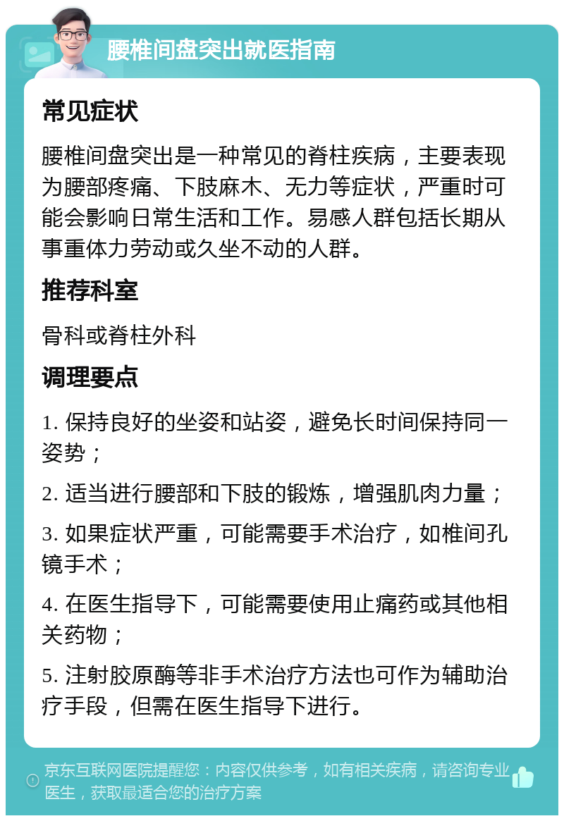 腰椎间盘突出就医指南 常见症状 腰椎间盘突出是一种常见的脊柱疾病，主要表现为腰部疼痛、下肢麻木、无力等症状，严重时可能会影响日常生活和工作。易感人群包括长期从事重体力劳动或久坐不动的人群。 推荐科室 骨科或脊柱外科 调理要点 1. 保持良好的坐姿和站姿，避免长时间保持同一姿势； 2. 适当进行腰部和下肢的锻炼，增强肌肉力量； 3. 如果症状严重，可能需要手术治疗，如椎间孔镜手术； 4. 在医生指导下，可能需要使用止痛药或其他相关药物； 5. 注射胶原酶等非手术治疗方法也可作为辅助治疗手段，但需在医生指导下进行。