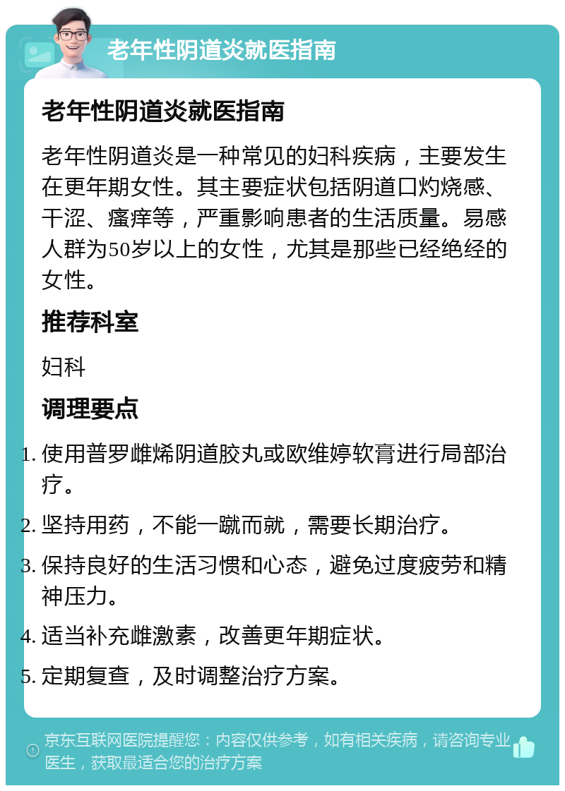 老年性阴道炎就医指南 老年性阴道炎就医指南 老年性阴道炎是一种常见的妇科疾病，主要发生在更年期女性。其主要症状包括阴道口灼烧感、干涩、瘙痒等，严重影响患者的生活质量。易感人群为50岁以上的女性，尤其是那些已经绝经的女性。 推荐科室 妇科 调理要点 使用普罗雌烯阴道胶丸或欧维婷软膏进行局部治疗。 坚持用药，不能一蹴而就，需要长期治疗。 保持良好的生活习惯和心态，避免过度疲劳和精神压力。 适当补充雌激素，改善更年期症状。 定期复查，及时调整治疗方案。