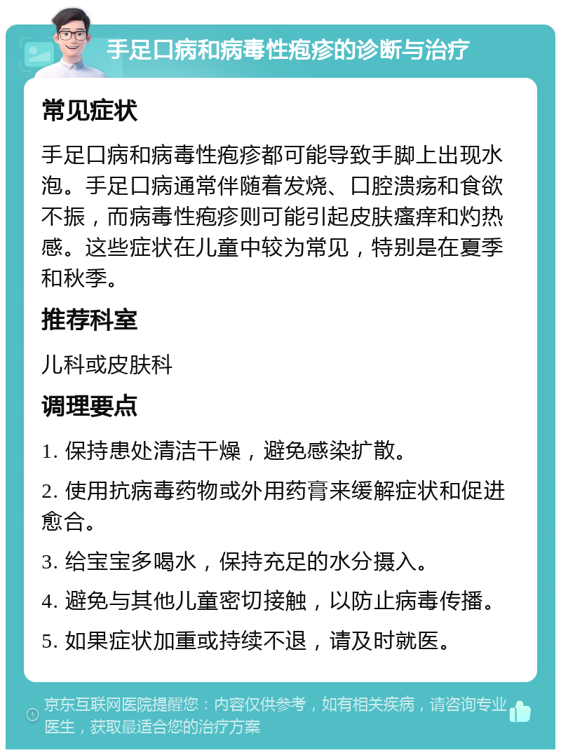 手足口病和病毒性疱疹的诊断与治疗 常见症状 手足口病和病毒性疱疹都可能导致手脚上出现水泡。手足口病通常伴随着发烧、口腔溃疡和食欲不振，而病毒性疱疹则可能引起皮肤瘙痒和灼热感。这些症状在儿童中较为常见，特别是在夏季和秋季。 推荐科室 儿科或皮肤科 调理要点 1. 保持患处清洁干燥，避免感染扩散。 2. 使用抗病毒药物或外用药膏来缓解症状和促进愈合。 3. 给宝宝多喝水，保持充足的水分摄入。 4. 避免与其他儿童密切接触，以防止病毒传播。 5. 如果症状加重或持续不退，请及时就医。