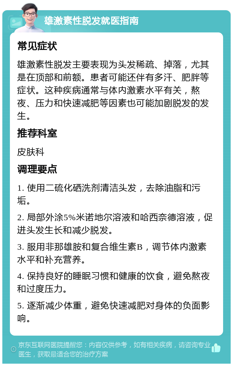 雄激素性脱发就医指南 常见症状 雄激素性脱发主要表现为头发稀疏、掉落，尤其是在顶部和前额。患者可能还伴有多汗、肥胖等症状。这种疾病通常与体内激素水平有关，熬夜、压力和快速减肥等因素也可能加剧脱发的发生。 推荐科室 皮肤科 调理要点 1. 使用二硫化硒洗剂清洁头发，去除油脂和污垢。 2. 局部外涂5%米诺地尔溶液和哈西奈德溶液，促进头发生长和减少脱发。 3. 服用非那雄胺和复合维生素B，调节体内激素水平和补充营养。 4. 保持良好的睡眠习惯和健康的饮食，避免熬夜和过度压力。 5. 逐渐减少体重，避免快速减肥对身体的负面影响。