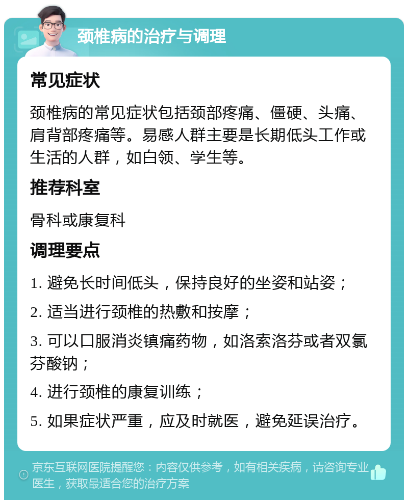 颈椎病的治疗与调理 常见症状 颈椎病的常见症状包括颈部疼痛、僵硬、头痛、肩背部疼痛等。易感人群主要是长期低头工作或生活的人群，如白领、学生等。 推荐科室 骨科或康复科 调理要点 1. 避免长时间低头，保持良好的坐姿和站姿； 2. 适当进行颈椎的热敷和按摩； 3. 可以口服消炎镇痛药物，如洛索洛芬或者双氯芬酸钠； 4. 进行颈椎的康复训练； 5. 如果症状严重，应及时就医，避免延误治疗。