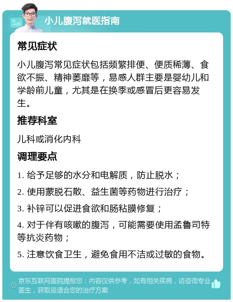 小儿腹泻就医指南 常见症状 小儿腹泻常见症状包括频繁排便、便质稀薄、食欲不振、精神萎靡等，易感人群主要是婴幼儿和学龄前儿童，尤其是在换季或感冒后更容易发生。 推荐科室 儿科或消化内科 调理要点 1. 给予足够的水分和电解质，防止脱水； 2. 使用蒙脱石散、益生菌等药物进行治疗； 3. 补锌可以促进食欲和肠粘膜修复； 4. 对于伴有咳嗽的腹泻，可能需要使用孟鲁司特等抗炎药物； 5. 注意饮食卫生，避免食用不洁或过敏的食物。