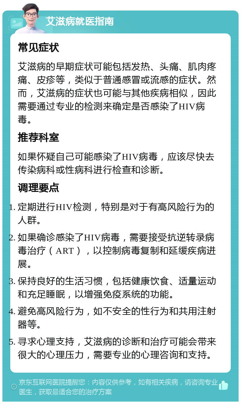 艾滋病就医指南 常见症状 艾滋病的早期症状可能包括发热、头痛、肌肉疼痛、皮疹等，类似于普通感冒或流感的症状。然而，艾滋病的症状也可能与其他疾病相似，因此需要通过专业的检测来确定是否感染了HIV病毒。 推荐科室 如果怀疑自己可能感染了HIV病毒，应该尽快去传染病科或性病科进行检查和诊断。 调理要点 定期进行HIV检测，特别是对于有高风险行为的人群。 如果确诊感染了HIV病毒，需要接受抗逆转录病毒治疗（ART），以控制病毒复制和延缓疾病进展。 保持良好的生活习惯，包括健康饮食、适量运动和充足睡眠，以增强免疫系统的功能。 避免高风险行为，如不安全的性行为和共用注射器等。 寻求心理支持，艾滋病的诊断和治疗可能会带来很大的心理压力，需要专业的心理咨询和支持。