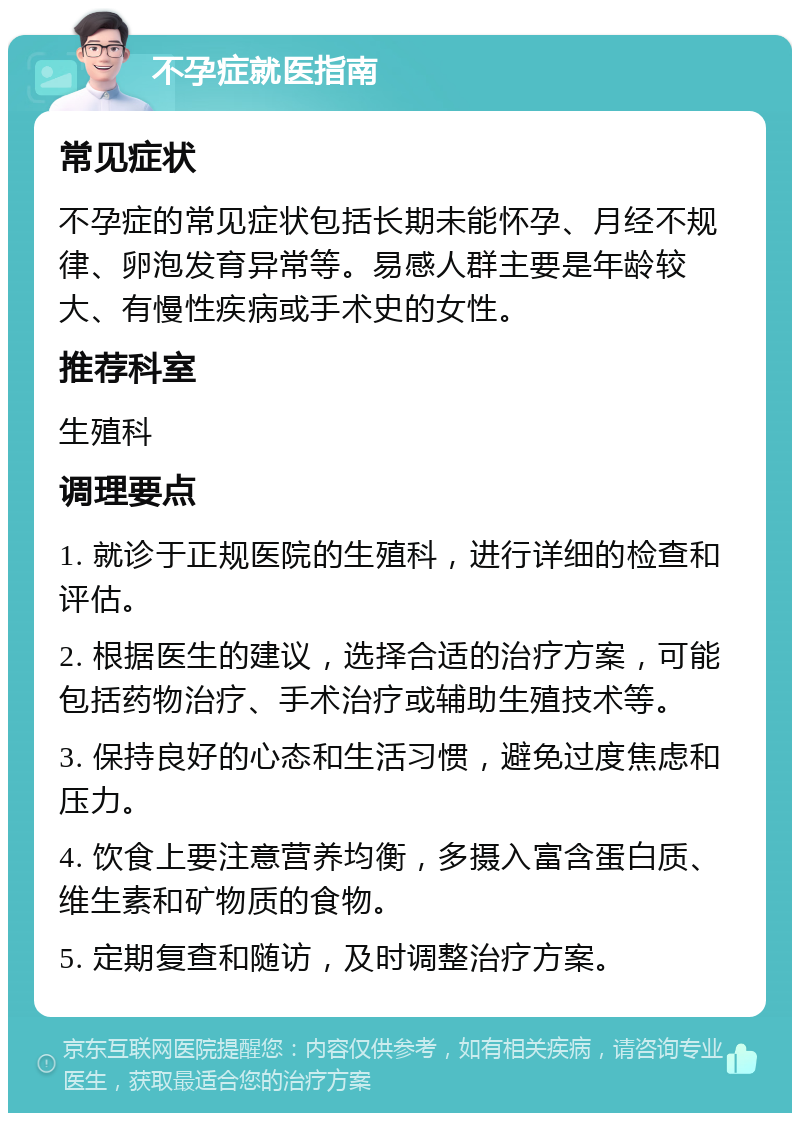 不孕症就医指南 常见症状 不孕症的常见症状包括长期未能怀孕、月经不规律、卵泡发育异常等。易感人群主要是年龄较大、有慢性疾病或手术史的女性。 推荐科室 生殖科 调理要点 1. 就诊于正规医院的生殖科，进行详细的检查和评估。 2. 根据医生的建议，选择合适的治疗方案，可能包括药物治疗、手术治疗或辅助生殖技术等。 3. 保持良好的心态和生活习惯，避免过度焦虑和压力。 4. 饮食上要注意营养均衡，多摄入富含蛋白质、维生素和矿物质的食物。 5. 定期复查和随访，及时调整治疗方案。