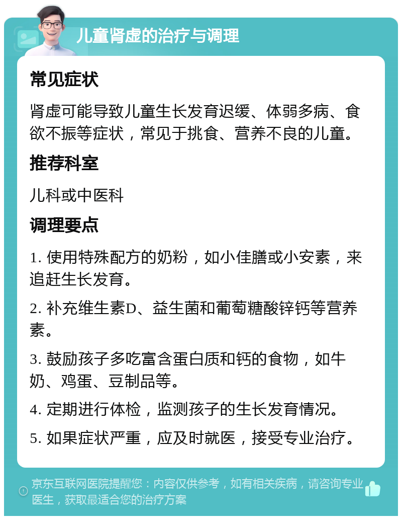 儿童肾虚的治疗与调理 常见症状 肾虚可能导致儿童生长发育迟缓、体弱多病、食欲不振等症状，常见于挑食、营养不良的儿童。 推荐科室 儿科或中医科 调理要点 1. 使用特殊配方的奶粉，如小佳膳或小安素，来追赶生长发育。 2. 补充维生素D、益生菌和葡萄糖酸锌钙等营养素。 3. 鼓励孩子多吃富含蛋白质和钙的食物，如牛奶、鸡蛋、豆制品等。 4. 定期进行体检，监测孩子的生长发育情况。 5. 如果症状严重，应及时就医，接受专业治疗。