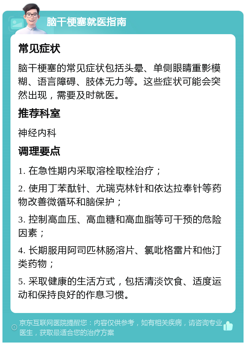 脑干梗塞就医指南 常见症状 脑干梗塞的常见症状包括头晕、单侧眼睛重影模糊、语言障碍、肢体无力等。这些症状可能会突然出现，需要及时就医。 推荐科室 神经内科 调理要点 1. 在急性期内采取溶栓取栓治疗； 2. 使用丁苯酞针、尤瑞克林针和依达拉奉针等药物改善微循环和脑保护； 3. 控制高血压、高血糖和高血脂等可干预的危险因素； 4. 长期服用阿司匹林肠溶片、氯吡格雷片和他汀类药物； 5. 采取健康的生活方式，包括清淡饮食、适度运动和保持良好的作息习惯。