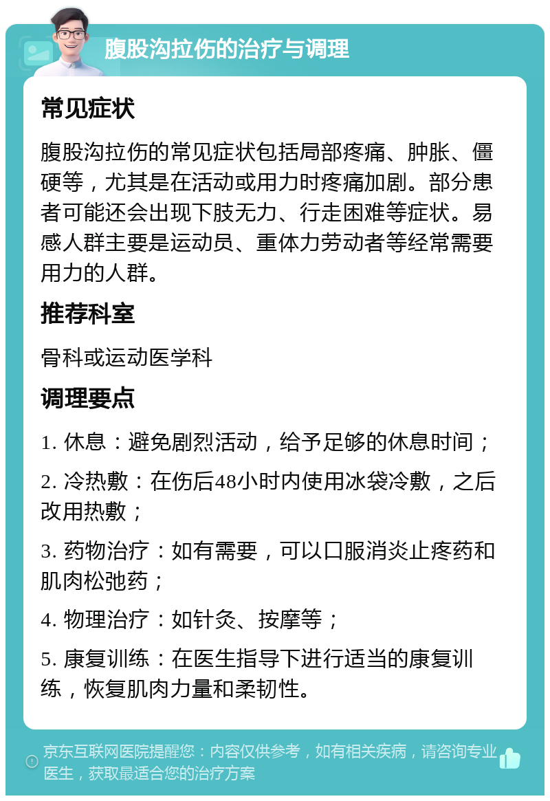 腹股沟拉伤的治疗与调理 常见症状 腹股沟拉伤的常见症状包括局部疼痛、肿胀、僵硬等，尤其是在活动或用力时疼痛加剧。部分患者可能还会出现下肢无力、行走困难等症状。易感人群主要是运动员、重体力劳动者等经常需要用力的人群。 推荐科室 骨科或运动医学科 调理要点 1. 休息：避免剧烈活动，给予足够的休息时间； 2. 冷热敷：在伤后48小时内使用冰袋冷敷，之后改用热敷； 3. 药物治疗：如有需要，可以口服消炎止疼药和肌肉松弛药； 4. 物理治疗：如针灸、按摩等； 5. 康复训练：在医生指导下进行适当的康复训练，恢复肌肉力量和柔韧性。