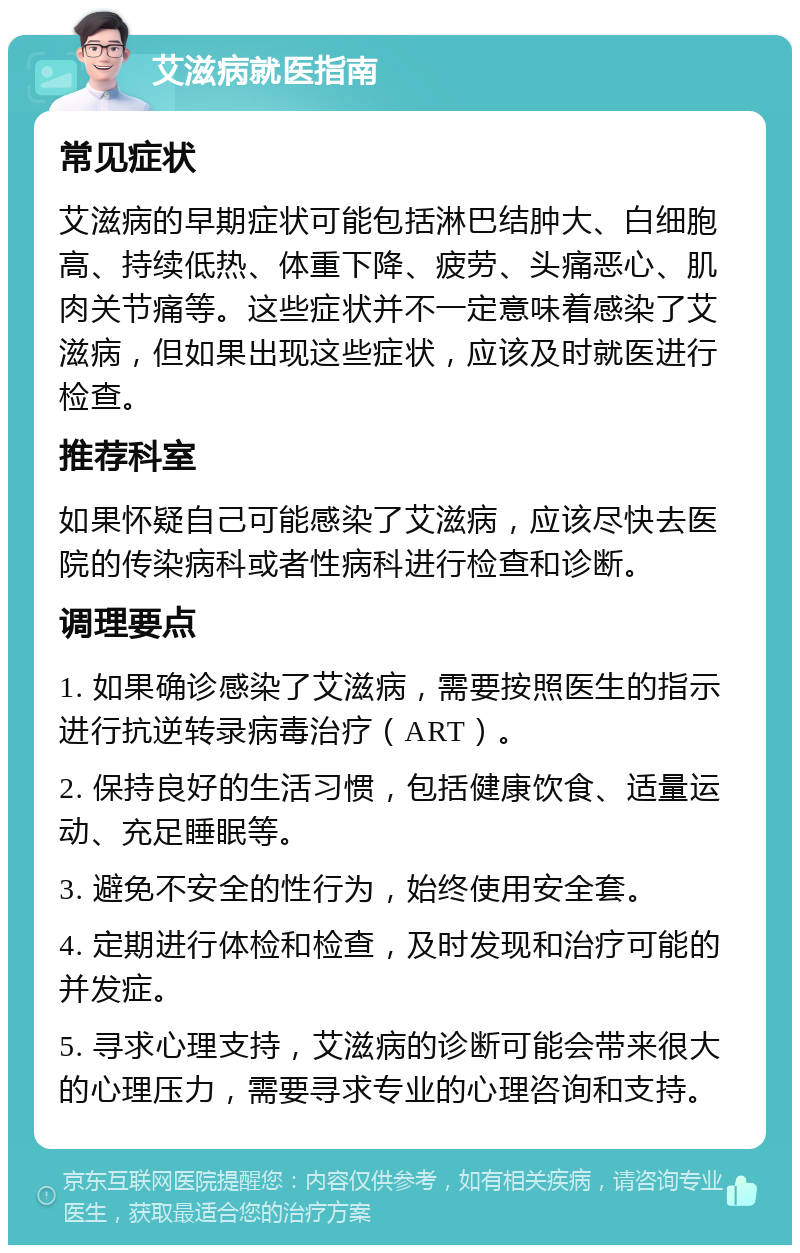 艾滋病就医指南 常见症状 艾滋病的早期症状可能包括淋巴结肿大、白细胞高、持续低热、体重下降、疲劳、头痛恶心、肌肉关节痛等。这些症状并不一定意味着感染了艾滋病，但如果出现这些症状，应该及时就医进行检查。 推荐科室 如果怀疑自己可能感染了艾滋病，应该尽快去医院的传染病科或者性病科进行检查和诊断。 调理要点 1. 如果确诊感染了艾滋病，需要按照医生的指示进行抗逆转录病毒治疗（ART）。 2. 保持良好的生活习惯，包括健康饮食、适量运动、充足睡眠等。 3. 避免不安全的性行为，始终使用安全套。 4. 定期进行体检和检查，及时发现和治疗可能的并发症。 5. 寻求心理支持，艾滋病的诊断可能会带来很大的心理压力，需要寻求专业的心理咨询和支持。