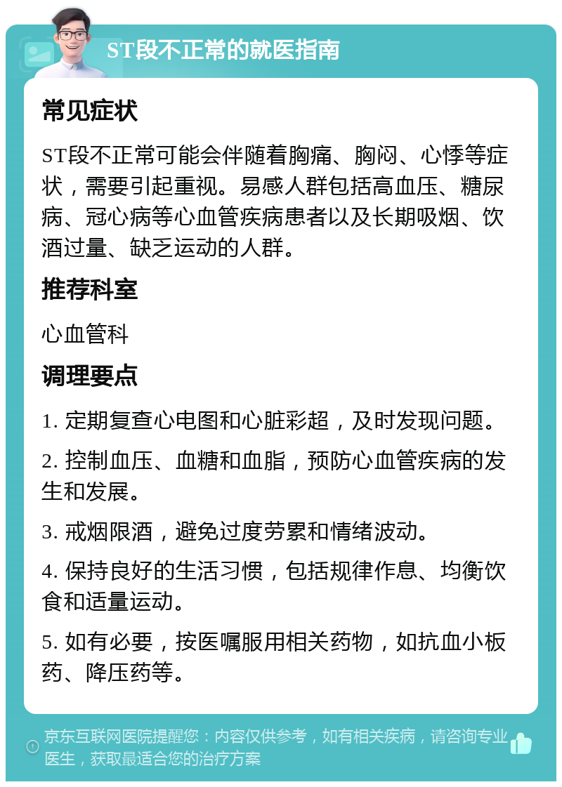 ST段不正常的就医指南 常见症状 ST段不正常可能会伴随着胸痛、胸闷、心悸等症状，需要引起重视。易感人群包括高血压、糖尿病、冠心病等心血管疾病患者以及长期吸烟、饮酒过量、缺乏运动的人群。 推荐科室 心血管科 调理要点 1. 定期复查心电图和心脏彩超，及时发现问题。 2. 控制血压、血糖和血脂，预防心血管疾病的发生和发展。 3. 戒烟限酒，避免过度劳累和情绪波动。 4. 保持良好的生活习惯，包括规律作息、均衡饮食和适量运动。 5. 如有必要，按医嘱服用相关药物，如抗血小板药、降压药等。