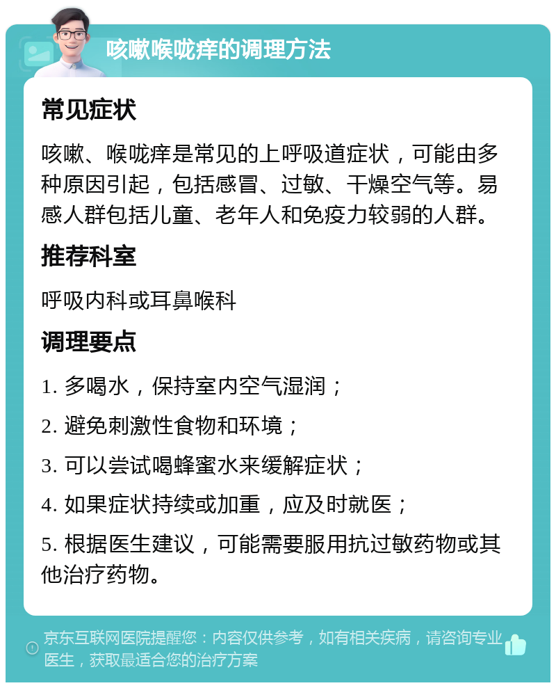 咳嗽喉咙痒的调理方法 常见症状 咳嗽、喉咙痒是常见的上呼吸道症状，可能由多种原因引起，包括感冒、过敏、干燥空气等。易感人群包括儿童、老年人和免疫力较弱的人群。 推荐科室 呼吸内科或耳鼻喉科 调理要点 1. 多喝水，保持室内空气湿润； 2. 避免刺激性食物和环境； 3. 可以尝试喝蜂蜜水来缓解症状； 4. 如果症状持续或加重，应及时就医； 5. 根据医生建议，可能需要服用抗过敏药物或其他治疗药物。