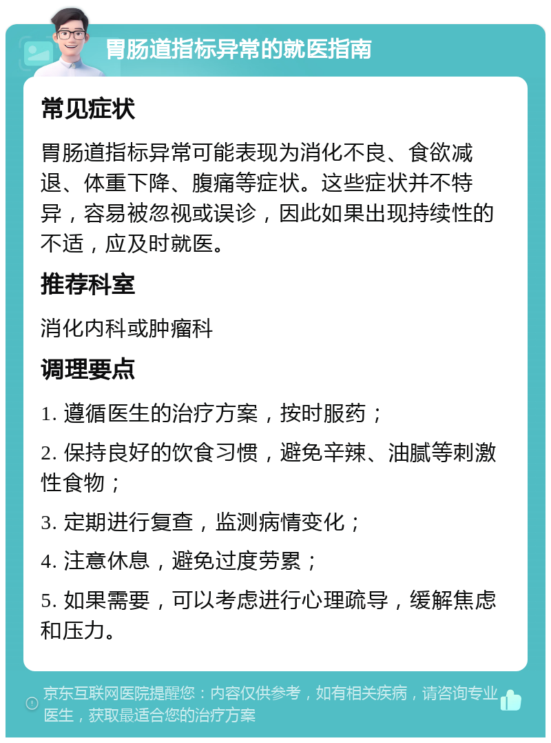 胃肠道指标异常的就医指南 常见症状 胃肠道指标异常可能表现为消化不良、食欲减退、体重下降、腹痛等症状。这些症状并不特异，容易被忽视或误诊，因此如果出现持续性的不适，应及时就医。 推荐科室 消化内科或肿瘤科 调理要点 1. 遵循医生的治疗方案，按时服药； 2. 保持良好的饮食习惯，避免辛辣、油腻等刺激性食物； 3. 定期进行复查，监测病情变化； 4. 注意休息，避免过度劳累； 5. 如果需要，可以考虑进行心理疏导，缓解焦虑和压力。