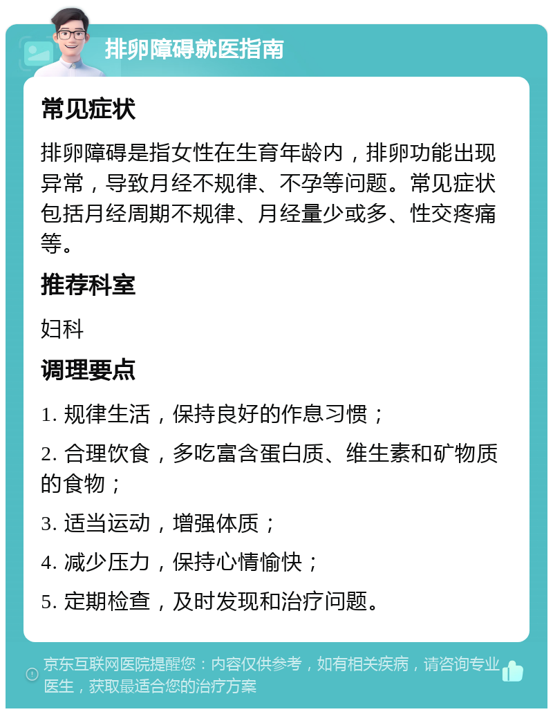 排卵障碍就医指南 常见症状 排卵障碍是指女性在生育年龄内，排卵功能出现异常，导致月经不规律、不孕等问题。常见症状包括月经周期不规律、月经量少或多、性交疼痛等。 推荐科室 妇科 调理要点 1. 规律生活，保持良好的作息习惯； 2. 合理饮食，多吃富含蛋白质、维生素和矿物质的食物； 3. 适当运动，增强体质； 4. 减少压力，保持心情愉快； 5. 定期检查，及时发现和治疗问题。