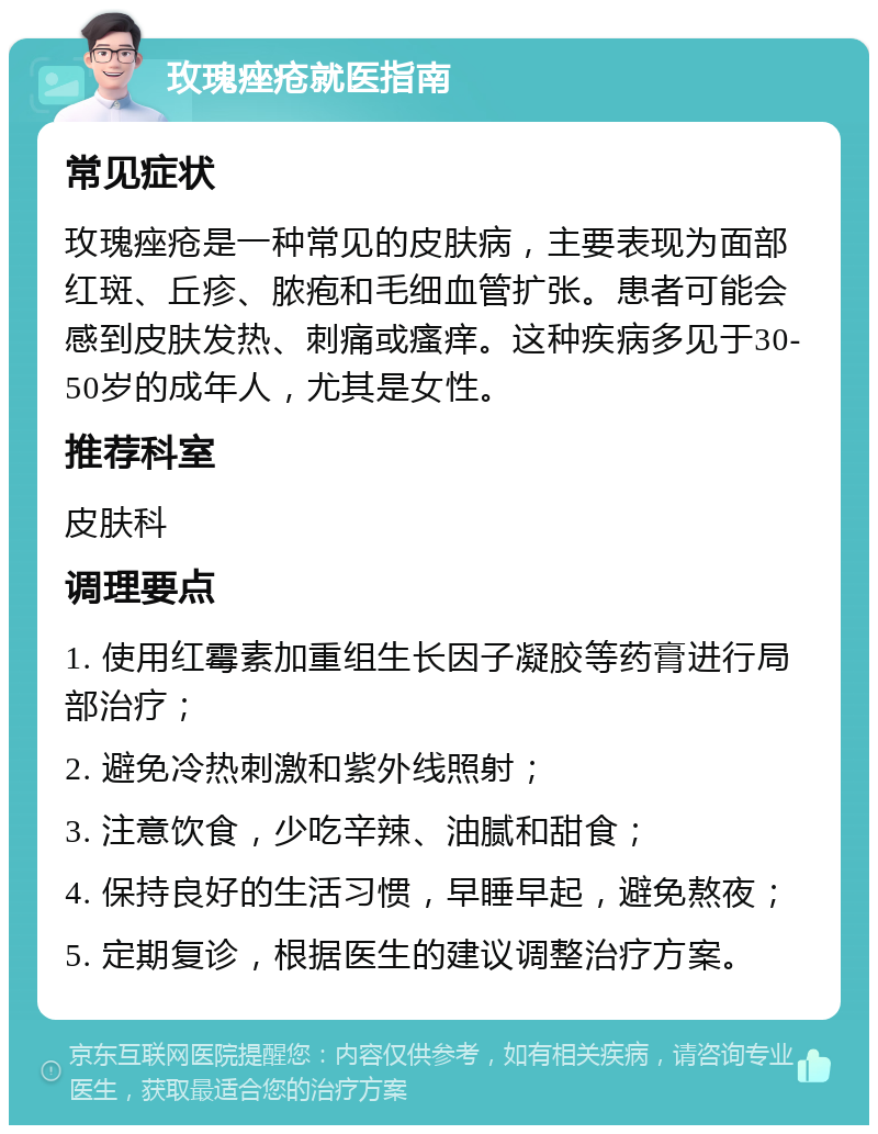 玫瑰痤疮就医指南 常见症状 玫瑰痤疮是一种常见的皮肤病，主要表现为面部红斑、丘疹、脓疱和毛细血管扩张。患者可能会感到皮肤发热、刺痛或瘙痒。这种疾病多见于30-50岁的成年人，尤其是女性。 推荐科室 皮肤科 调理要点 1. 使用红霉素加重组生长因子凝胶等药膏进行局部治疗； 2. 避免冷热刺激和紫外线照射； 3. 注意饮食，少吃辛辣、油腻和甜食； 4. 保持良好的生活习惯，早睡早起，避免熬夜； 5. 定期复诊，根据医生的建议调整治疗方案。