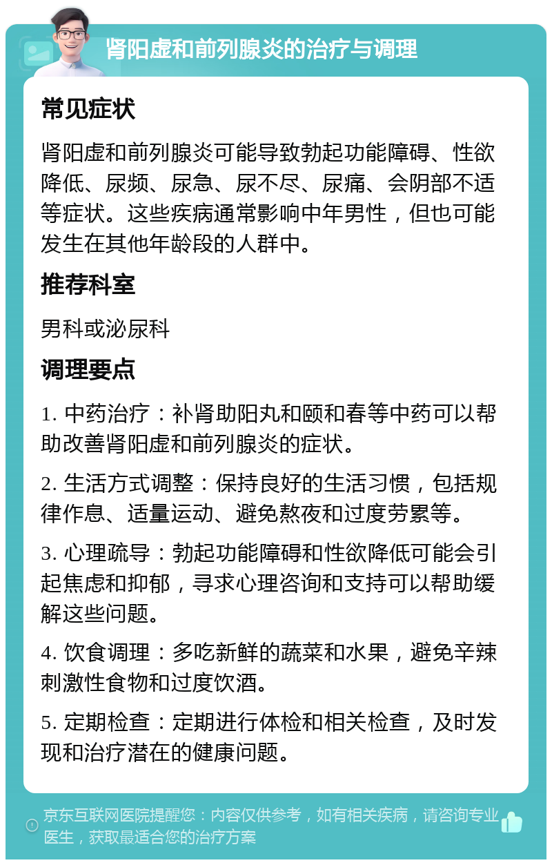 肾阳虚和前列腺炎的治疗与调理 常见症状 肾阳虚和前列腺炎可能导致勃起功能障碍、性欲降低、尿频、尿急、尿不尽、尿痛、会阴部不适等症状。这些疾病通常影响中年男性，但也可能发生在其他年龄段的人群中。 推荐科室 男科或泌尿科 调理要点 1. 中药治疗：补肾助阳丸和颐和春等中药可以帮助改善肾阳虚和前列腺炎的症状。 2. 生活方式调整：保持良好的生活习惯，包括规律作息、适量运动、避免熬夜和过度劳累等。 3. 心理疏导：勃起功能障碍和性欲降低可能会引起焦虑和抑郁，寻求心理咨询和支持可以帮助缓解这些问题。 4. 饮食调理：多吃新鲜的蔬菜和水果，避免辛辣刺激性食物和过度饮酒。 5. 定期检查：定期进行体检和相关检查，及时发现和治疗潜在的健康问题。