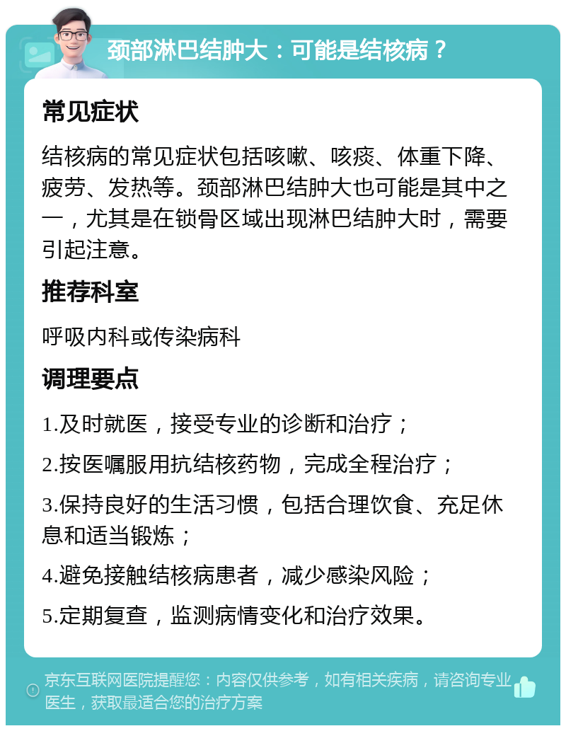 颈部淋巴结肿大：可能是结核病？ 常见症状 结核病的常见症状包括咳嗽、咳痰、体重下降、疲劳、发热等。颈部淋巴结肿大也可能是其中之一，尤其是在锁骨区域出现淋巴结肿大时，需要引起注意。 推荐科室 呼吸内科或传染病科 调理要点 1.及时就医，接受专业的诊断和治疗； 2.按医嘱服用抗结核药物，完成全程治疗； 3.保持良好的生活习惯，包括合理饮食、充足休息和适当锻炼； 4.避免接触结核病患者，减少感染风险； 5.定期复查，监测病情变化和治疗效果。