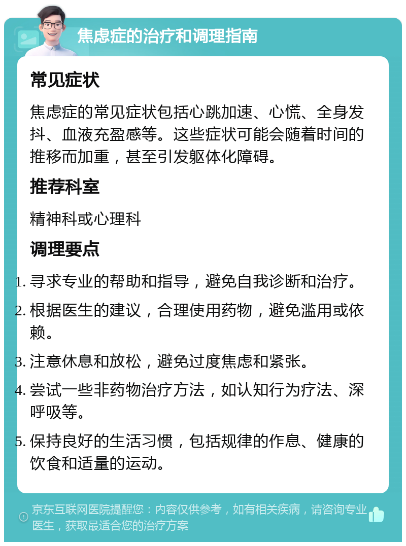 焦虑症的治疗和调理指南 常见症状 焦虑症的常见症状包括心跳加速、心慌、全身发抖、血液充盈感等。这些症状可能会随着时间的推移而加重，甚至引发躯体化障碍。 推荐科室 精神科或心理科 调理要点 寻求专业的帮助和指导，避免自我诊断和治疗。 根据医生的建议，合理使用药物，避免滥用或依赖。 注意休息和放松，避免过度焦虑和紧张。 尝试一些非药物治疗方法，如认知行为疗法、深呼吸等。 保持良好的生活习惯，包括规律的作息、健康的饮食和适量的运动。