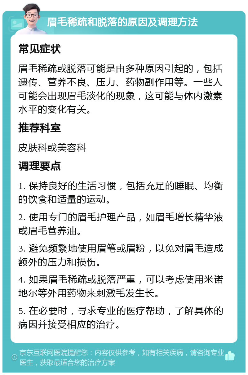 眉毛稀疏和脱落的原因及调理方法 常见症状 眉毛稀疏或脱落可能是由多种原因引起的，包括遗传、营养不良、压力、药物副作用等。一些人可能会出现眉毛淡化的现象，这可能与体内激素水平的变化有关。 推荐科室 皮肤科或美容科 调理要点 1. 保持良好的生活习惯，包括充足的睡眠、均衡的饮食和适量的运动。 2. 使用专门的眉毛护理产品，如眉毛增长精华液或眉毛营养油。 3. 避免频繁地使用眉笔或眉粉，以免对眉毛造成额外的压力和损伤。 4. 如果眉毛稀疏或脱落严重，可以考虑使用米诺地尔等外用药物来刺激毛发生长。 5. 在必要时，寻求专业的医疗帮助，了解具体的病因并接受相应的治疗。