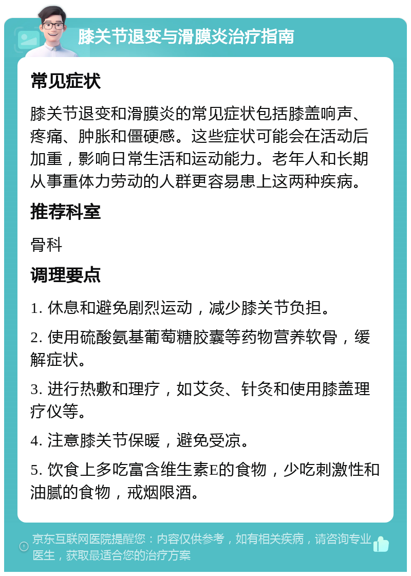 膝关节退变与滑膜炎治疗指南 常见症状 膝关节退变和滑膜炎的常见症状包括膝盖响声、疼痛、肿胀和僵硬感。这些症状可能会在活动后加重，影响日常生活和运动能力。老年人和长期从事重体力劳动的人群更容易患上这两种疾病。 推荐科室 骨科 调理要点 1. 休息和避免剧烈运动，减少膝关节负担。 2. 使用硫酸氨基葡萄糖胶囊等药物营养软骨，缓解症状。 3. 进行热敷和理疗，如艾灸、针灸和使用膝盖理疗仪等。 4. 注意膝关节保暖，避免受凉。 5. 饮食上多吃富含维生素E的食物，少吃刺激性和油腻的食物，戒烟限酒。