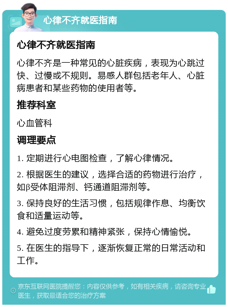 心律不齐就医指南 心律不齐就医指南 心律不齐是一种常见的心脏疾病，表现为心跳过快、过慢或不规则。易感人群包括老年人、心脏病患者和某些药物的使用者等。 推荐科室 心血管科 调理要点 1. 定期进行心电图检查，了解心律情况。 2. 根据医生的建议，选择合适的药物进行治疗，如β受体阻滞剂、钙通道阻滞剂等。 3. 保持良好的生活习惯，包括规律作息、均衡饮食和适量运动等。 4. 避免过度劳累和精神紧张，保持心情愉悦。 5. 在医生的指导下，逐渐恢复正常的日常活动和工作。