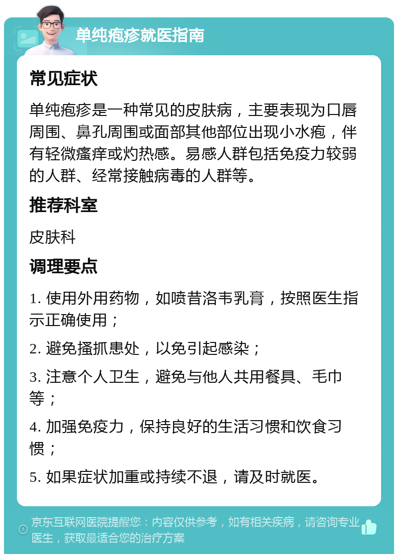 单纯疱疹就医指南 常见症状 单纯疱疹是一种常见的皮肤病，主要表现为口唇周围、鼻孔周围或面部其他部位出现小水疱，伴有轻微瘙痒或灼热感。易感人群包括免疫力较弱的人群、经常接触病毒的人群等。 推荐科室 皮肤科 调理要点 1. 使用外用药物，如喷昔洛韦乳膏，按照医生指示正确使用； 2. 避免搔抓患处，以免引起感染； 3. 注意个人卫生，避免与他人共用餐具、毛巾等； 4. 加强免疫力，保持良好的生活习惯和饮食习惯； 5. 如果症状加重或持续不退，请及时就医。