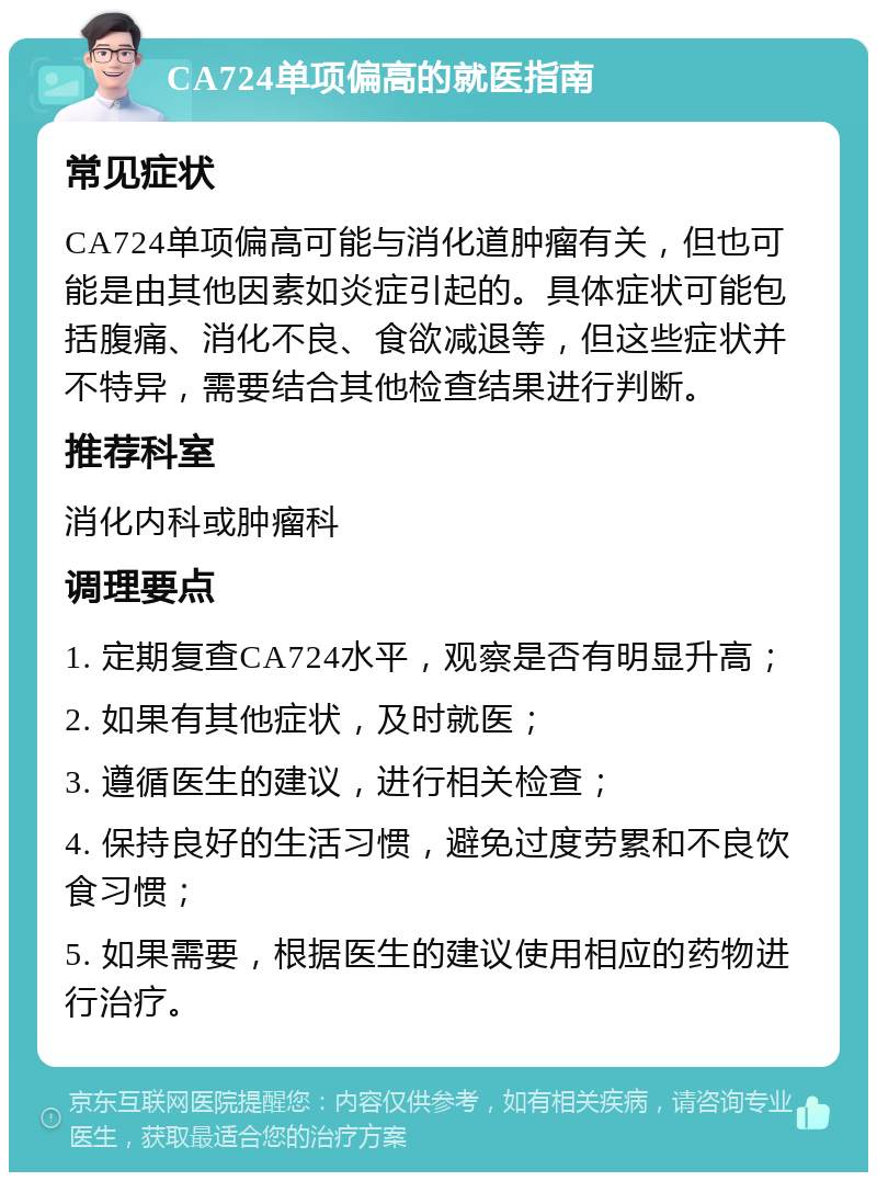 CA724单项偏高的就医指南 常见症状 CA724单项偏高可能与消化道肿瘤有关，但也可能是由其他因素如炎症引起的。具体症状可能包括腹痛、消化不良、食欲减退等，但这些症状并不特异，需要结合其他检查结果进行判断。 推荐科室 消化内科或肿瘤科 调理要点 1. 定期复查CA724水平，观察是否有明显升高； 2. 如果有其他症状，及时就医； 3. 遵循医生的建议，进行相关检查； 4. 保持良好的生活习惯，避免过度劳累和不良饮食习惯； 5. 如果需要，根据医生的建议使用相应的药物进行治疗。