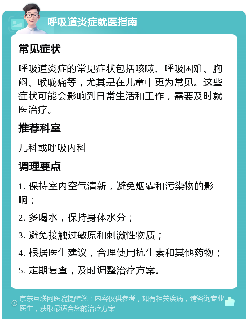 呼吸道炎症就医指南 常见症状 呼吸道炎症的常见症状包括咳嗽、呼吸困难、胸闷、喉咙痛等，尤其是在儿童中更为常见。这些症状可能会影响到日常生活和工作，需要及时就医治疗。 推荐科室 儿科或呼吸内科 调理要点 1. 保持室内空气清新，避免烟雾和污染物的影响； 2. 多喝水，保持身体水分； 3. 避免接触过敏原和刺激性物质； 4. 根据医生建议，合理使用抗生素和其他药物； 5. 定期复查，及时调整治疗方案。