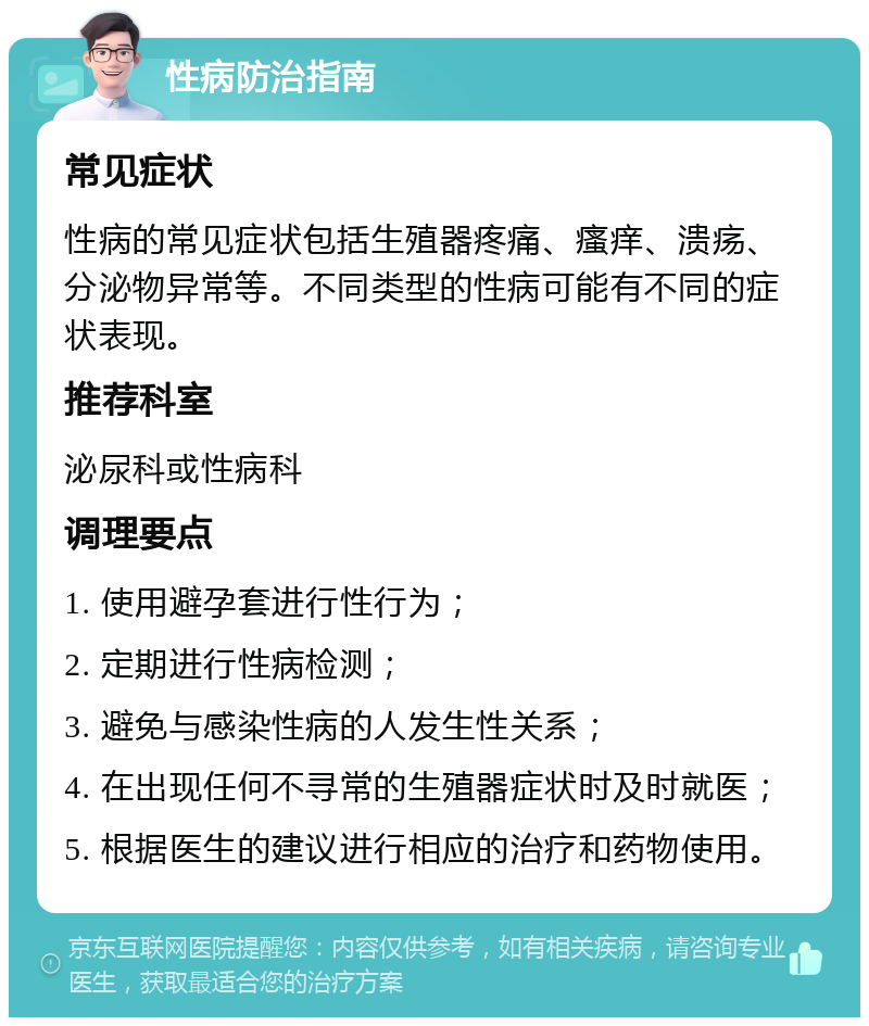 性病防治指南 常见症状 性病的常见症状包括生殖器疼痛、瘙痒、溃疡、分泌物异常等。不同类型的性病可能有不同的症状表现。 推荐科室 泌尿科或性病科 调理要点 1. 使用避孕套进行性行为； 2. 定期进行性病检测； 3. 避免与感染性病的人发生性关系； 4. 在出现任何不寻常的生殖器症状时及时就医； 5. 根据医生的建议进行相应的治疗和药物使用。