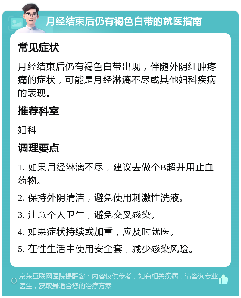 月经结束后仍有褐色白带的就医指南 常见症状 月经结束后仍有褐色白带出现，伴随外阴红肿疼痛的症状，可能是月经淋漓不尽或其他妇科疾病的表现。 推荐科室 妇科 调理要点 1. 如果月经淋漓不尽，建议去做个B超并用止血药物。 2. 保持外阴清洁，避免使用刺激性洗液。 3. 注意个人卫生，避免交叉感染。 4. 如果症状持续或加重，应及时就医。 5. 在性生活中使用安全套，减少感染风险。