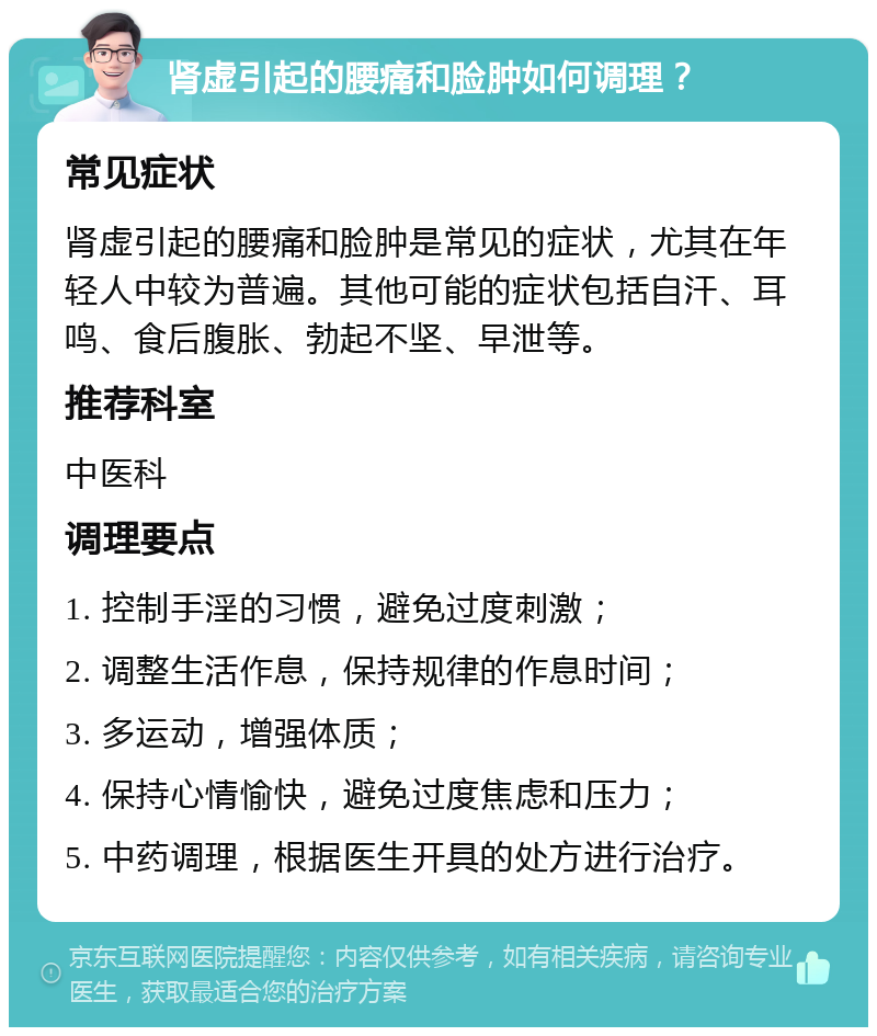 肾虚引起的腰痛和脸肿如何调理？ 常见症状 肾虚引起的腰痛和脸肿是常见的症状，尤其在年轻人中较为普遍。其他可能的症状包括自汗、耳鸣、食后腹胀、勃起不坚、早泄等。 推荐科室 中医科 调理要点 1. 控制手淫的习惯，避免过度刺激； 2. 调整生活作息，保持规律的作息时间； 3. 多运动，增强体质； 4. 保持心情愉快，避免过度焦虑和压力； 5. 中药调理，根据医生开具的处方进行治疗。