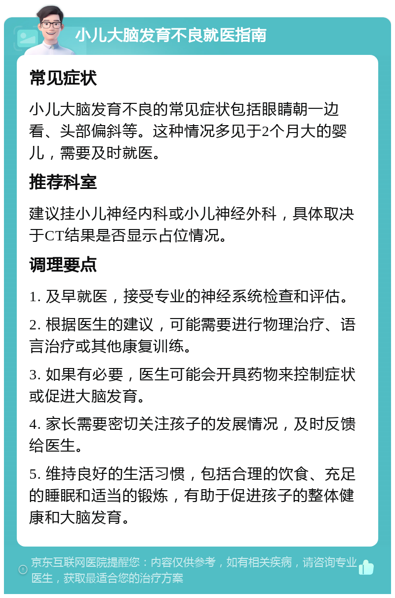 小儿大脑发育不良就医指南 常见症状 小儿大脑发育不良的常见症状包括眼睛朝一边看、头部偏斜等。这种情况多见于2个月大的婴儿，需要及时就医。 推荐科室 建议挂小儿神经内科或小儿神经外科，具体取决于CT结果是否显示占位情况。 调理要点 1. 及早就医，接受专业的神经系统检查和评估。 2. 根据医生的建议，可能需要进行物理治疗、语言治疗或其他康复训练。 3. 如果有必要，医生可能会开具药物来控制症状或促进大脑发育。 4. 家长需要密切关注孩子的发展情况，及时反馈给医生。 5. 维持良好的生活习惯，包括合理的饮食、充足的睡眠和适当的锻炼，有助于促进孩子的整体健康和大脑发育。