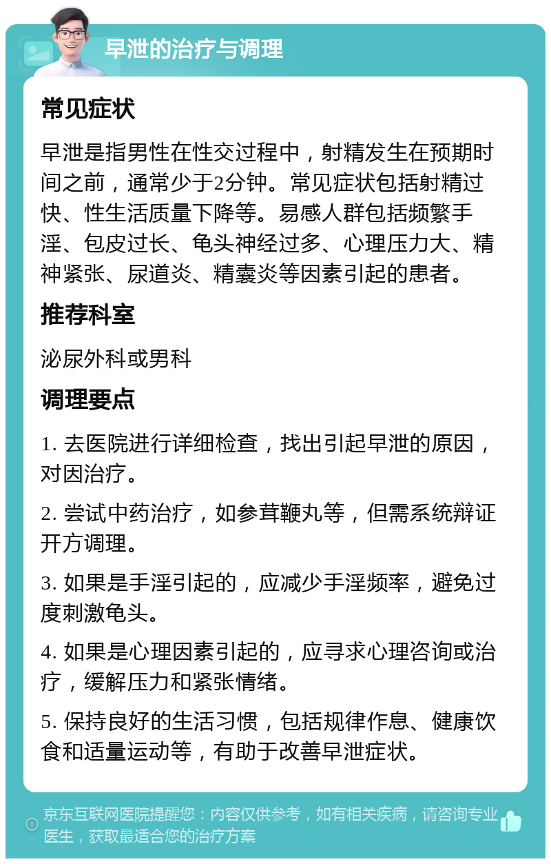 早泄的治疗与调理 常见症状 早泄是指男性在性交过程中，射精发生在预期时间之前，通常少于2分钟。常见症状包括射精过快、性生活质量下降等。易感人群包括频繁手淫、包皮过长、龟头神经过多、心理压力大、精神紧张、尿道炎、精囊炎等因素引起的患者。 推荐科室 泌尿外科或男科 调理要点 1. 去医院进行详细检查，找出引起早泄的原因，对因治疗。 2. 尝试中药治疗，如参茸鞭丸等，但需系统辩证开方调理。 3. 如果是手淫引起的，应减少手淫频率，避免过度刺激龟头。 4. 如果是心理因素引起的，应寻求心理咨询或治疗，缓解压力和紧张情绪。 5. 保持良好的生活习惯，包括规律作息、健康饮食和适量运动等，有助于改善早泄症状。