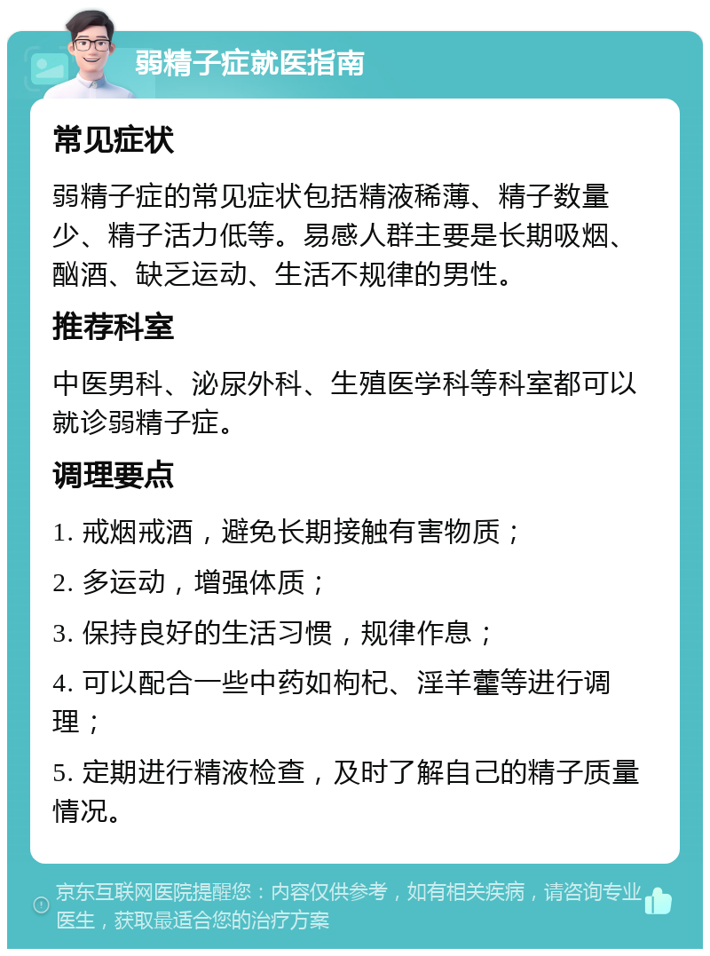 弱精子症就医指南 常见症状 弱精子症的常见症状包括精液稀薄、精子数量少、精子活力低等。易感人群主要是长期吸烟、酗酒、缺乏运动、生活不规律的男性。 推荐科室 中医男科、泌尿外科、生殖医学科等科室都可以就诊弱精子症。 调理要点 1. 戒烟戒酒，避免长期接触有害物质； 2. 多运动，增强体质； 3. 保持良好的生活习惯，规律作息； 4. 可以配合一些中药如枸杞、淫羊藿等进行调理； 5. 定期进行精液检查，及时了解自己的精子质量情况。