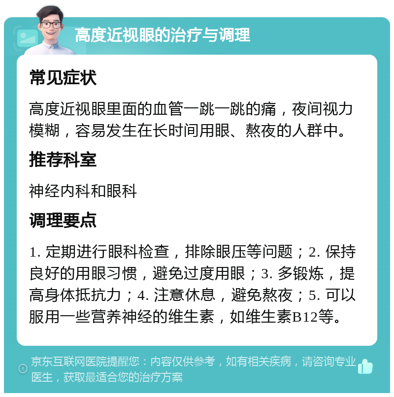 高度近视眼的治疗与调理 常见症状 高度近视眼里面的血管一跳一跳的痛，夜间视力模糊，容易发生在长时间用眼、熬夜的人群中。 推荐科室 神经内科和眼科 调理要点 1. 定期进行眼科检查，排除眼压等问题；2. 保持良好的用眼习惯，避免过度用眼；3. 多锻炼，提高身体抵抗力；4. 注意休息，避免熬夜；5. 可以服用一些营养神经的维生素，如维生素B12等。