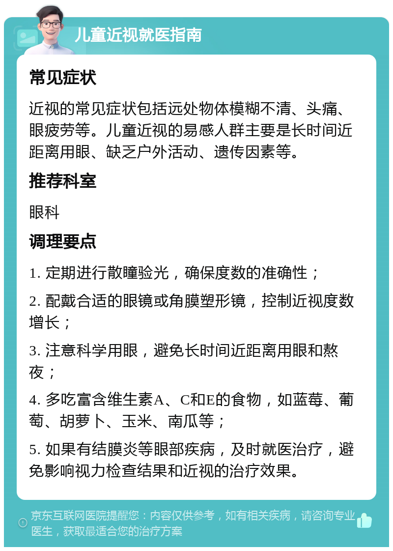 儿童近视就医指南 常见症状 近视的常见症状包括远处物体模糊不清、头痛、眼疲劳等。儿童近视的易感人群主要是长时间近距离用眼、缺乏户外活动、遗传因素等。 推荐科室 眼科 调理要点 1. 定期进行散瞳验光，确保度数的准确性； 2. 配戴合适的眼镜或角膜塑形镜，控制近视度数增长； 3. 注意科学用眼，避免长时间近距离用眼和熬夜； 4. 多吃富含维生素A、C和E的食物，如蓝莓、葡萄、胡萝卜、玉米、南瓜等； 5. 如果有结膜炎等眼部疾病，及时就医治疗，避免影响视力检查结果和近视的治疗效果。