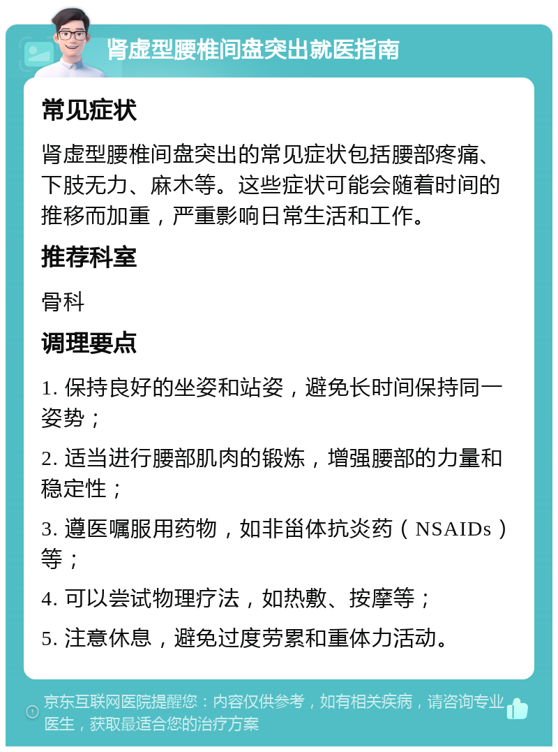 肾虚型腰椎间盘突出就医指南 常见症状 肾虚型腰椎间盘突出的常见症状包括腰部疼痛、下肢无力、麻木等。这些症状可能会随着时间的推移而加重，严重影响日常生活和工作。 推荐科室 骨科 调理要点 1. 保持良好的坐姿和站姿，避免长时间保持同一姿势； 2. 适当进行腰部肌肉的锻炼，增强腰部的力量和稳定性； 3. 遵医嘱服用药物，如非甾体抗炎药（NSAIDs）等； 4. 可以尝试物理疗法，如热敷、按摩等； 5. 注意休息，避免过度劳累和重体力活动。