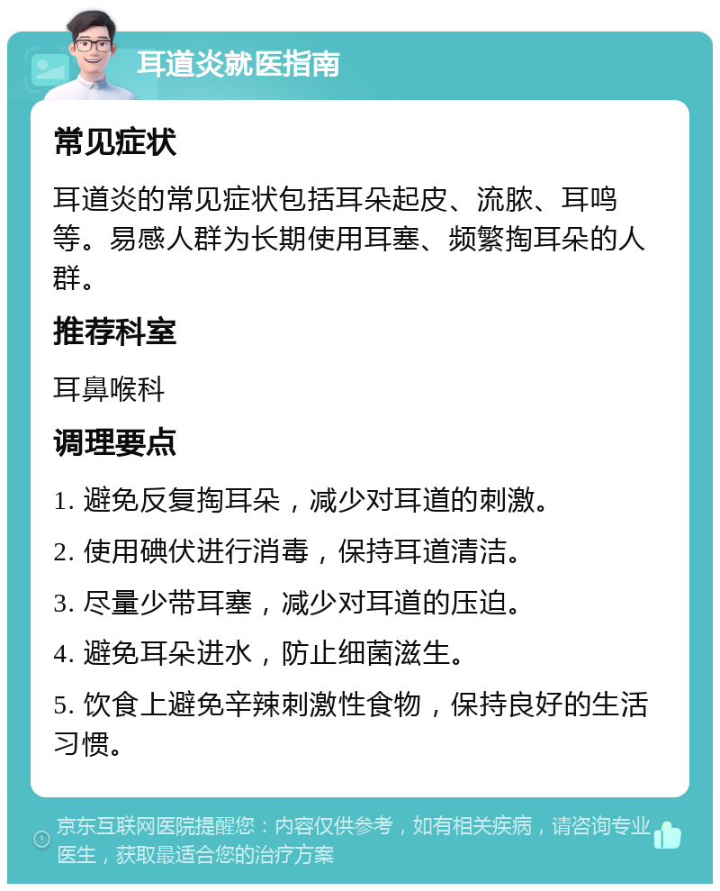 耳道炎就医指南 常见症状 耳道炎的常见症状包括耳朵起皮、流脓、耳鸣等。易感人群为长期使用耳塞、频繁掏耳朵的人群。 推荐科室 耳鼻喉科 调理要点 1. 避免反复掏耳朵，减少对耳道的刺激。 2. 使用碘伏进行消毒，保持耳道清洁。 3. 尽量少带耳塞，减少对耳道的压迫。 4. 避免耳朵进水，防止细菌滋生。 5. 饮食上避免辛辣刺激性食物，保持良好的生活习惯。